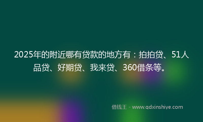 2025年的附近哪有贷款的地方有：拍拍贷、51人品贷、好期贷、我来贷、360借条等。
