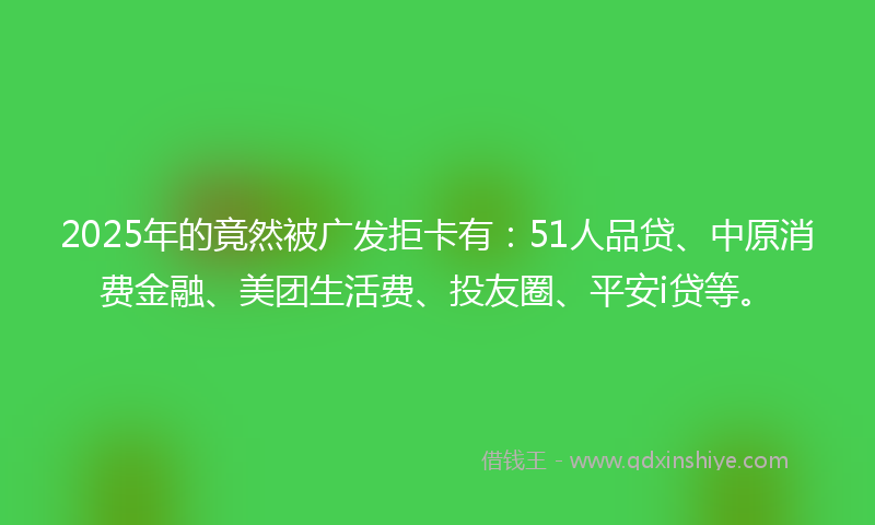 2025年的竟然被广发拒卡有：51人品贷、中原消费金融、美团生活费、投友圈、平安i贷等。