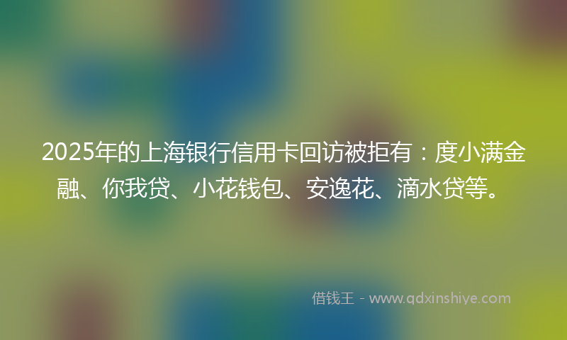 2025年的上海银行信用卡回访被拒有：度小满金融、你我贷、小花钱包、安逸花、滴水贷等。
