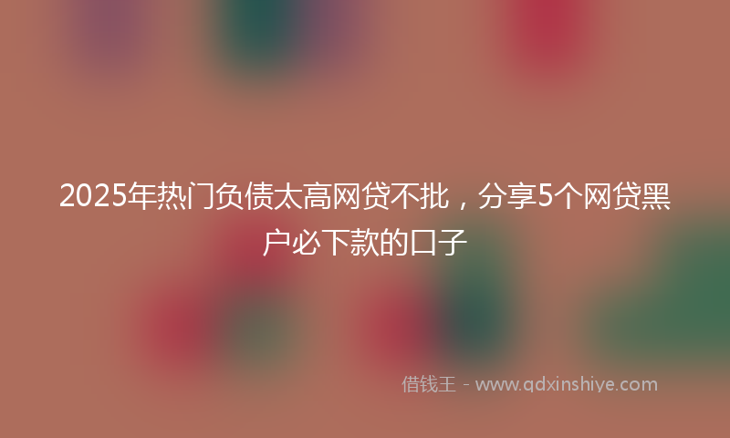 2025年热门负债太高网贷不批,分享5个网贷黑户必下款的口子