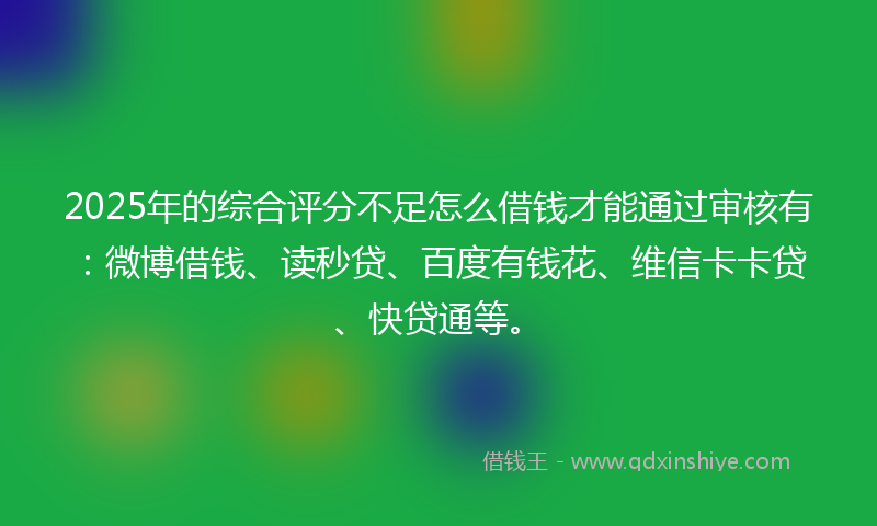 2025年的综合评分不足怎么借钱才能通过审核有：微博借钱、读秒贷、百度有钱花、维信卡卡贷、快贷通等。