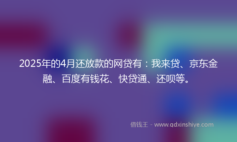 2025年的4月还放款的网贷有：我来贷、京东金融、百度有钱花、快贷通、还呗等。
