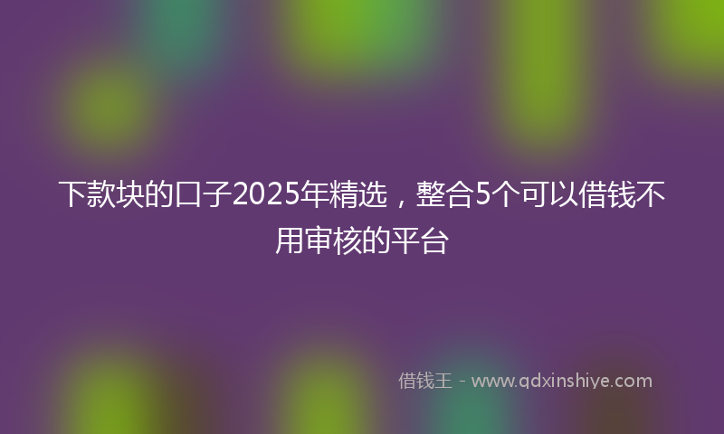 下款块的口子2025年精选，整合5个可以借钱不用审核的平台