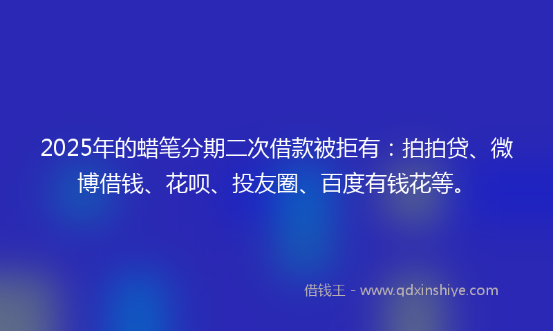 2025年的蜡笔分期二次借款被拒有：拍拍贷、微博借钱、花呗、投友圈、百度有钱花等。