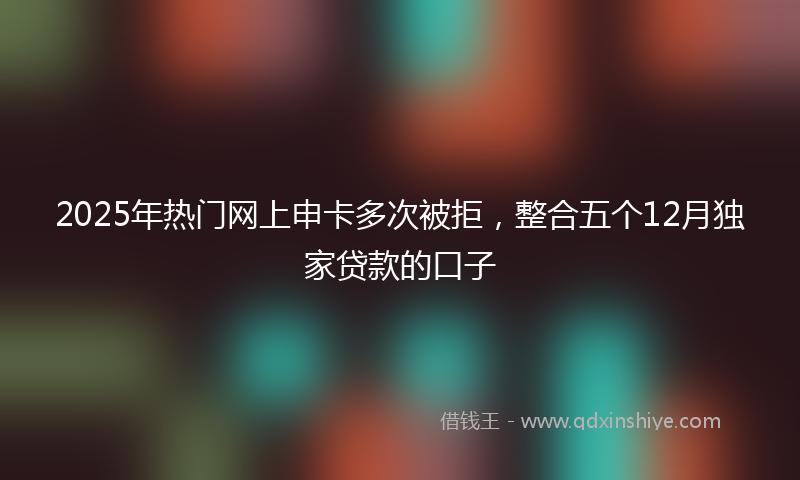 2025年热门网上申卡多次被拒，整合五个12月独家贷款的口子