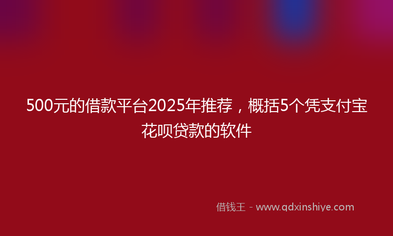 500元的借款平台2025年推荐，概括5个凭支付宝花呗贷款的软件