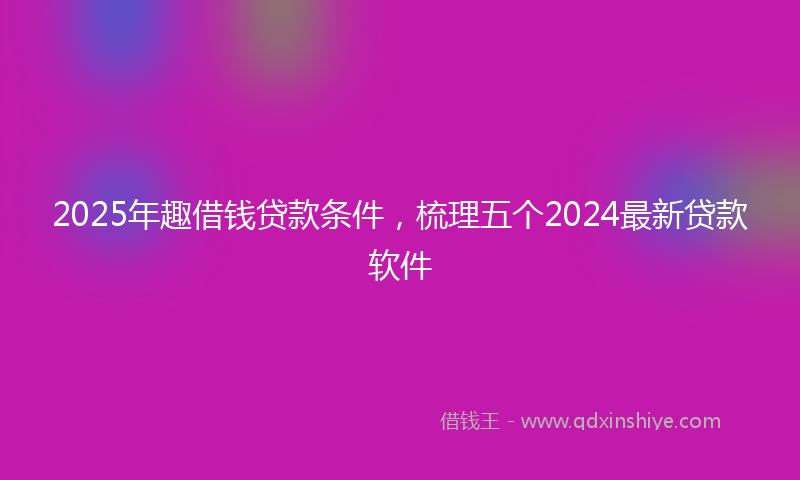 2025年趣借钱贷款条件，梳理五个2024最新贷款软件