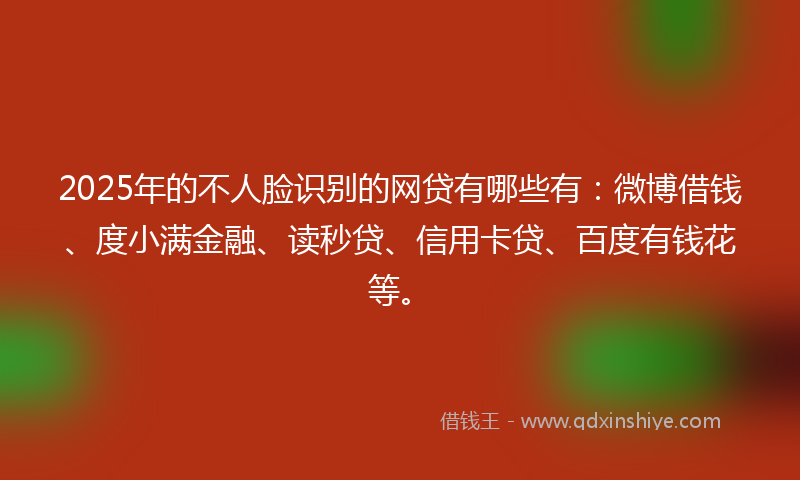 2025年的不人脸识别的网贷有哪些有：微博借钱、度小满金融、读秒贷、信用卡贷、百度有钱花等。