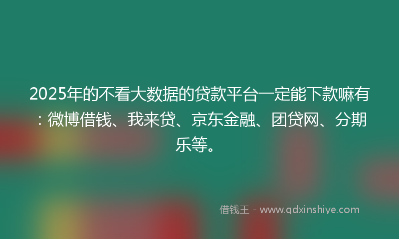 2025年的不看大数据的贷款平台一定能下款嘛有：微博借钱、我来贷、京东金融、团贷网、分期乐等。