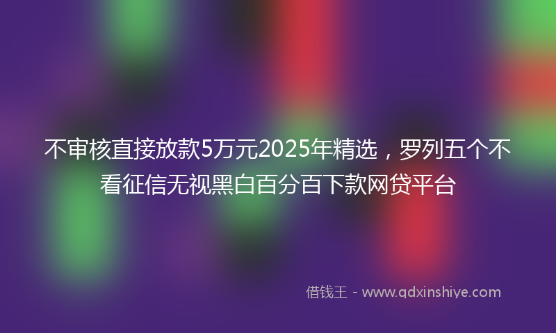 不审核直接放款5万元2025年精选，罗列五个不看征信无视黑白百分百下款网贷平台