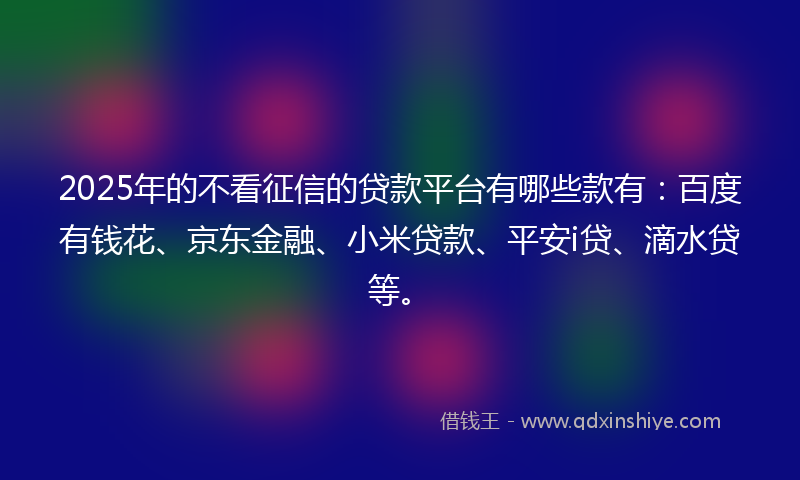 2025年的不看征信的贷款平台有哪些款有：百度有钱花、京东金融、小米贷款、平安i贷、滴水贷等。