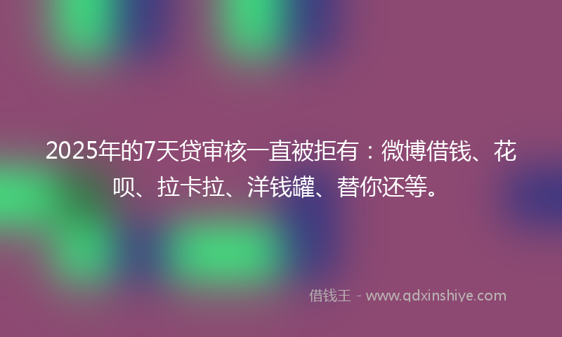2025年的7天贷审核一直被拒有：微博借钱、花呗、拉卡拉、洋钱罐、替你还等。