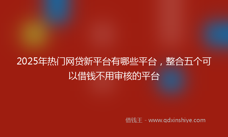 2025年热门网贷新平台有哪些平台，整合五个可以借钱不用审核的平台