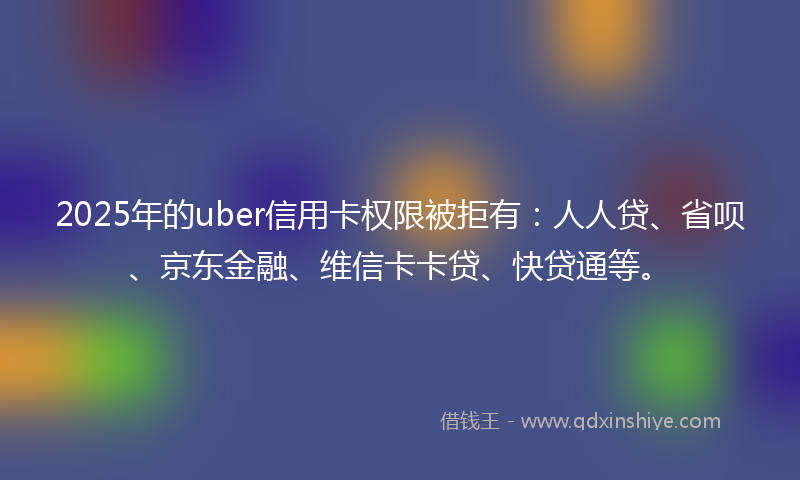 2025年的uber信用卡权限被拒有：人人贷、省呗、京东金融、维信卡卡贷、快贷通等。