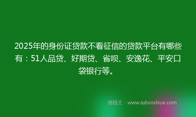 2025年的身份证贷款不看征信的贷款平台有哪些有：51人品贷、好期贷、省呗、安逸花、平安口袋银行等。