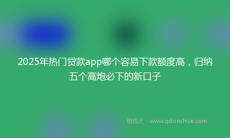 2025年热门贷款app哪个容易下款额度高，归纳五个高炮必下的新口子