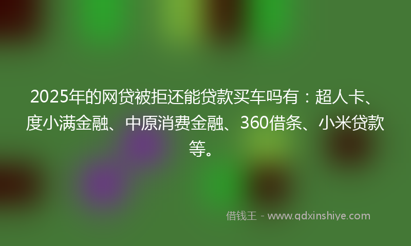 2025年的网贷被拒还能贷款买车吗有：超人卡、度小满金融、中原消费金融、360借条、小米贷款等。