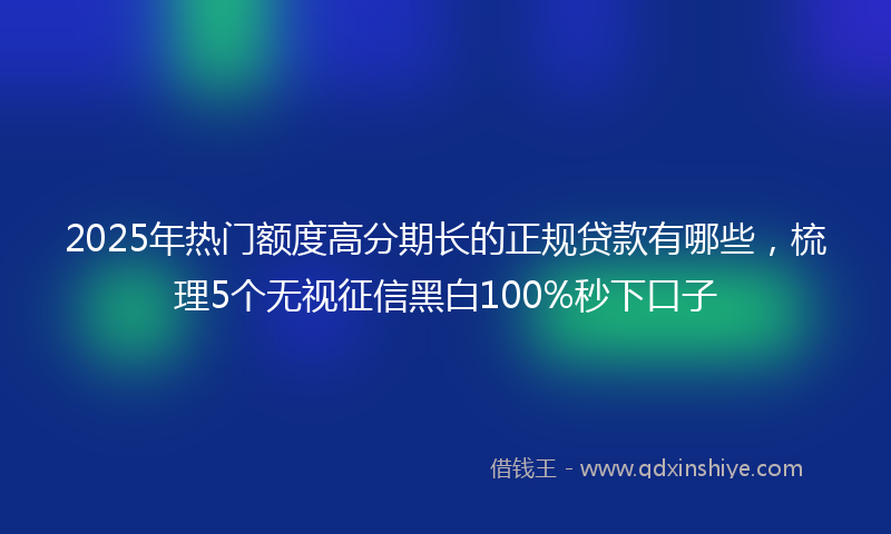 2025年热门额度高分期长的正规贷款有哪些，梳理5个无视征信黑白100%秒下口子