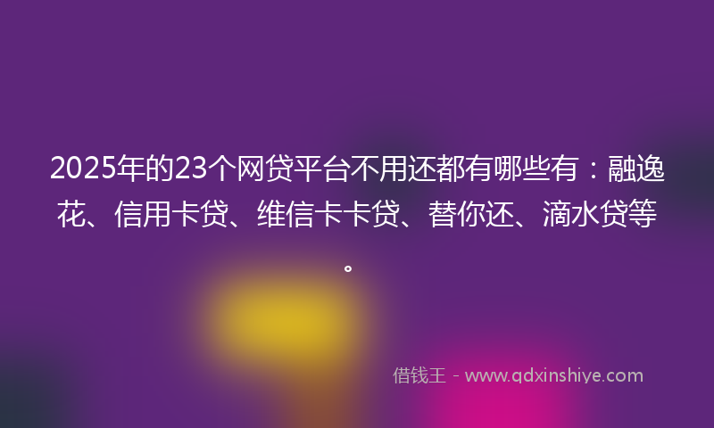 2025年的23个网贷平台不用还都有哪些有：融逸花、信用卡贷、维信卡卡贷、替你还、滴水贷等。