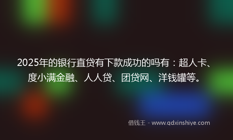2025年的银行直贷有下款成功的吗有：超人卡、度小满金融、人人贷、团贷网、洋钱罐等。