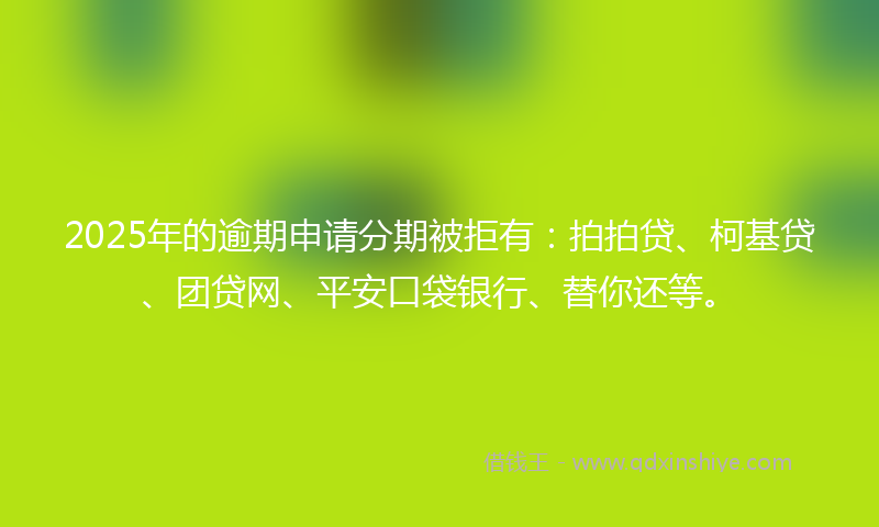 2025年的逾期申请分期被拒有：拍拍贷、柯基贷、团贷网、平安口袋银行、替你还等。