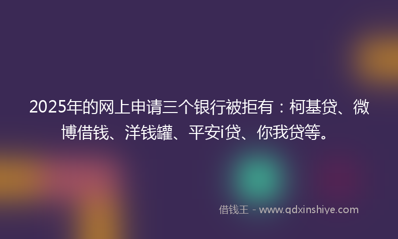 2025年的网上申请三个银行被拒有：柯基贷、微博借钱、洋钱罐、平安i贷、你我贷等。