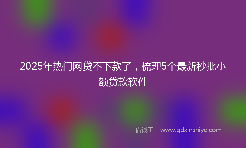 2025年热门网贷不下款了，梳理5个最新秒批小额贷款软件