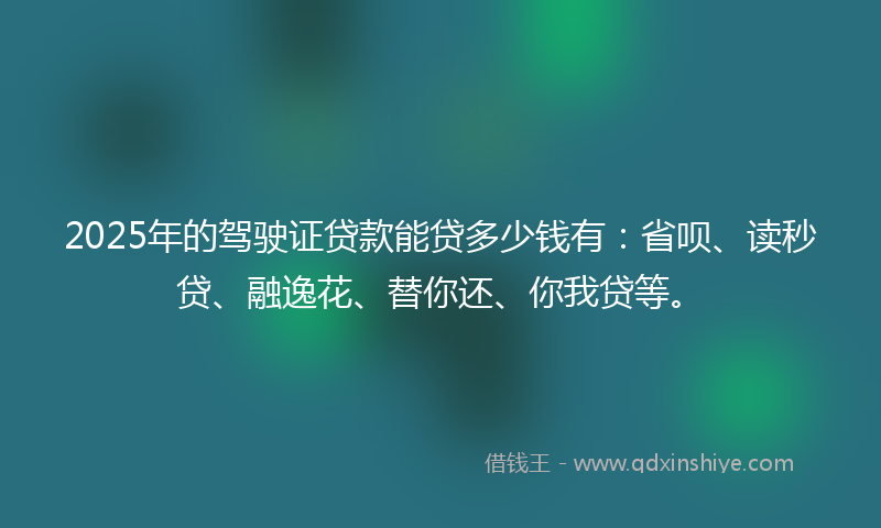 2025年的驾驶证贷款能贷多少钱有：省呗、读秒贷、融逸花、替你还、你我贷等。
