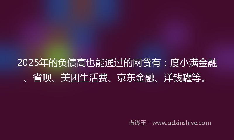 2025年的负债高也能通过的网贷有：度小满金融、省呗、美团生活费、京东金融、洋钱罐等。