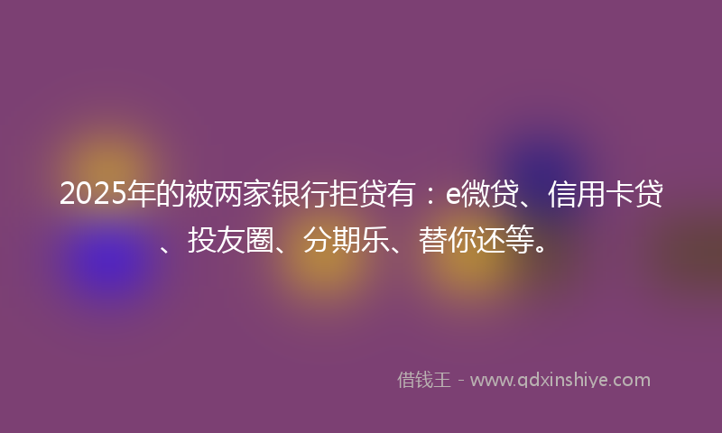 2025年的被两家银行拒贷有:e微贷、信用卡贷、投友圈、分期乐、替你还等。