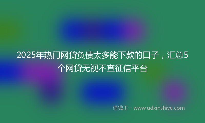 2025年热门网贷负债太多能下款的口子，汇总5个网贷无视不查征信平台