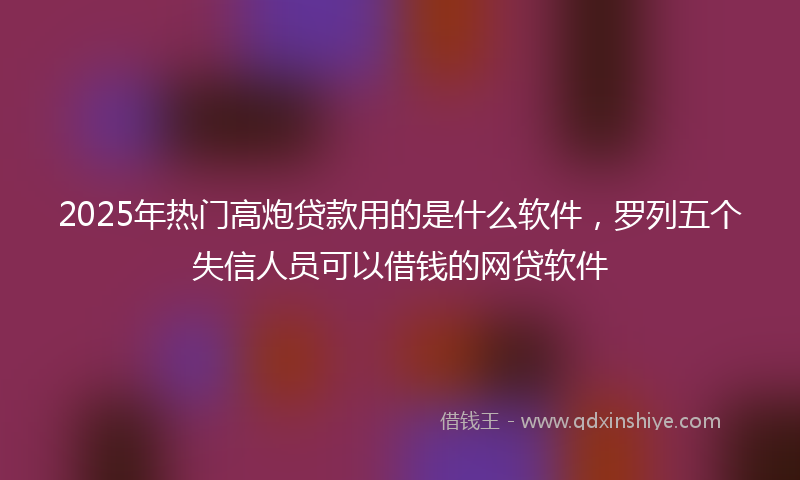2025年热门高炮贷款用的是什么软件，罗列五个失信人员可以借钱的网贷软件