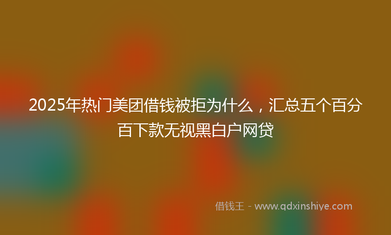 2025年热门美团借钱被拒为什么,汇总五个百分百下款无视黑白户网贷