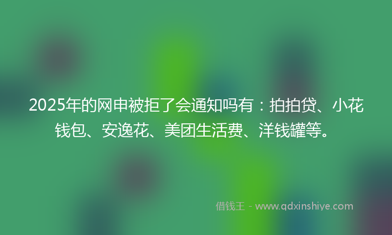 2025年的网申被拒了会通知吗有：拍拍贷、小花钱包、安逸花、美团生活费、洋钱罐等。
