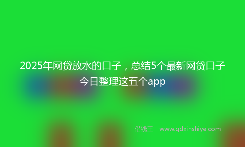 2025年网贷放水的口子，总结5个最新网贷口子今日整理这五个app