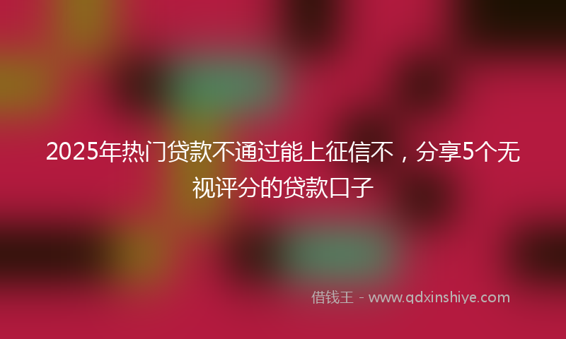 2025年热门贷款不通过能上征信不，分享5个无视评分的贷款口子