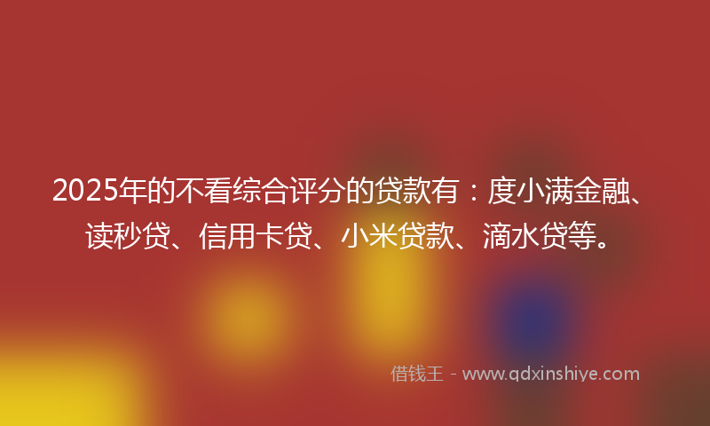 2025年的不看综合评分的贷款有:度小满金融、读秒贷、信用卡贷、小米贷款、滴水贷等。