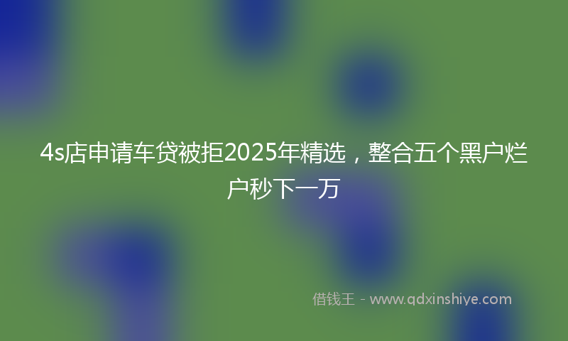 4s店申请车贷被拒2025年精选，整合五个黑户烂户秒下一万