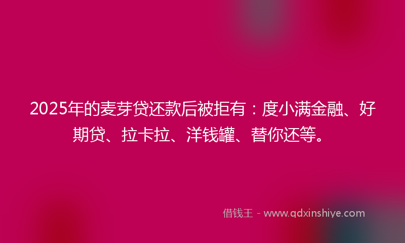 2025年的麦芽贷还款后被拒有：度小满金融、好期贷、拉卡拉、洋钱罐、替你还等。