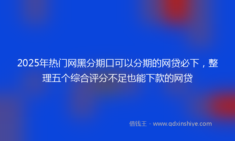 2025年热门网黑分期口可以分期的网贷必下，整理五个综合评分不足也能下款的网贷