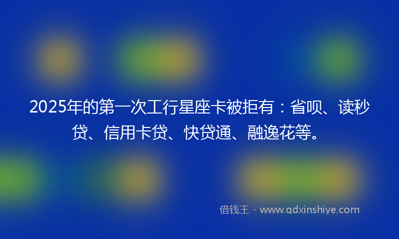 2025年的第一次工行星座卡被拒有：省呗、读秒贷、信用卡贷、快贷通、融逸花等。