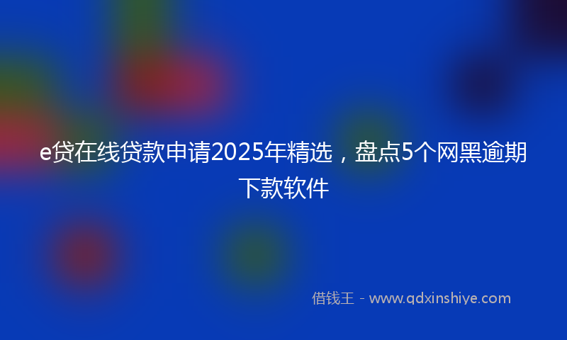 e贷在线贷款申请2025年精选,盘点5个网黑逾期下款软件