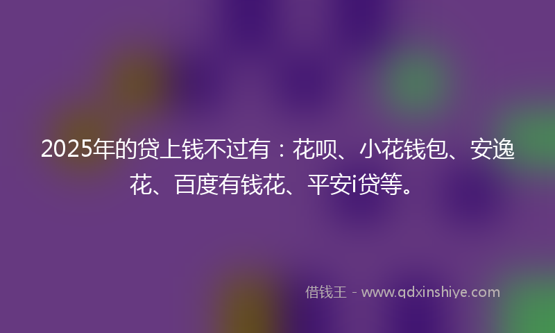 2025年的贷上钱不过有：花呗、小花钱包、安逸花、百度有钱花、平安i贷等。