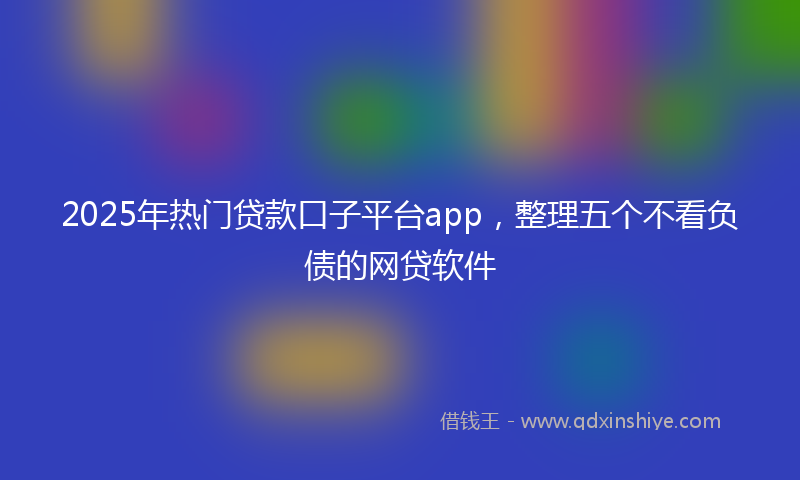 2025年热门贷款口子平台app，整理五个不看负债的网贷软件