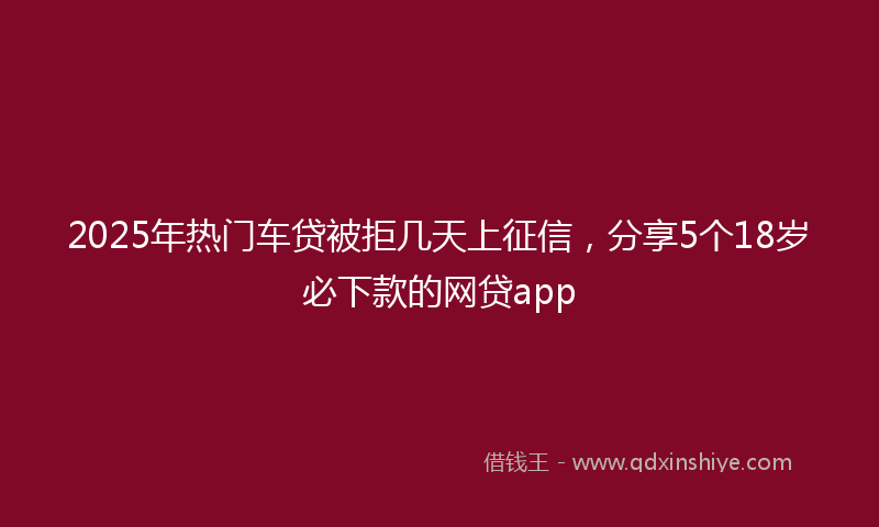 2025年热门车贷被拒几天上征信，分享5个18岁必下款的网贷app