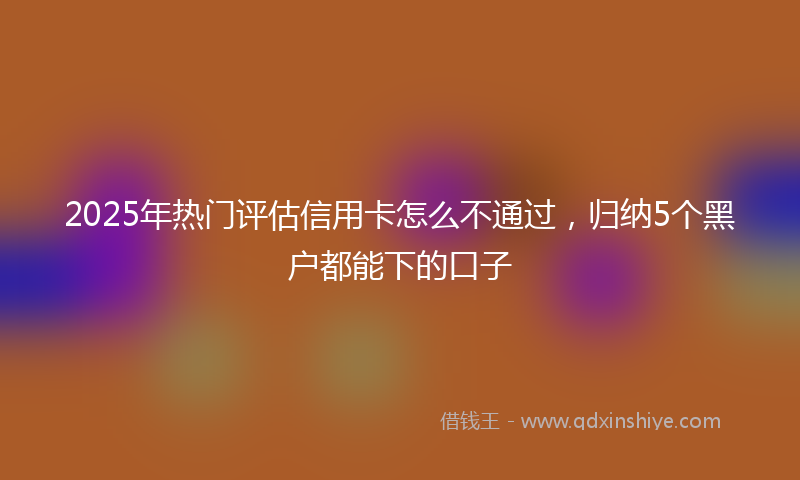 2025年热门评估信用卡怎么不通过,归纳5个黑户都能下的口子
