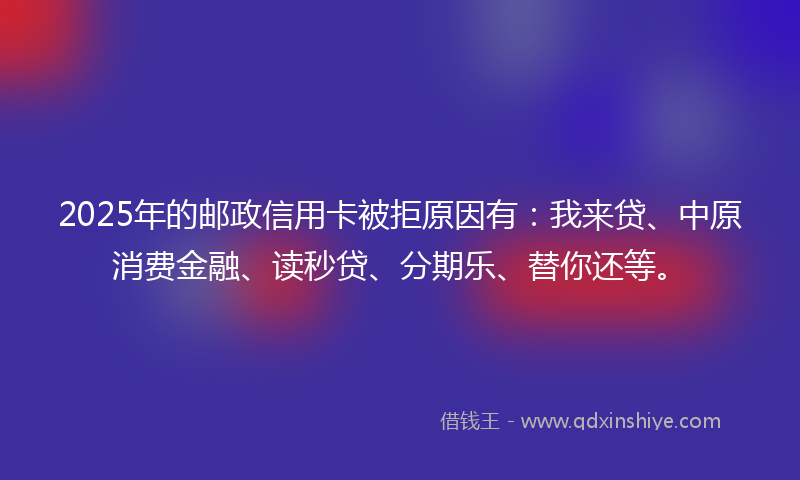 2025年的邮政信用卡被拒原因有：我来贷、中原消费金融、读秒贷、分期乐、替你还等。
