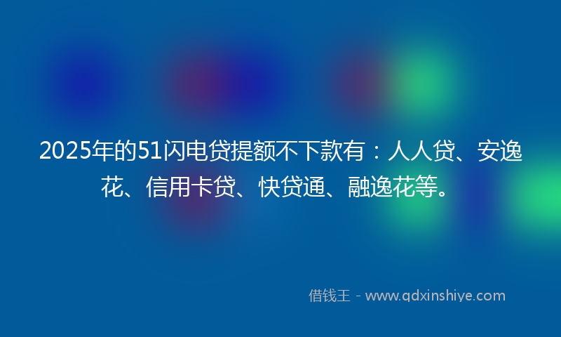 2025年的51闪电贷提额不下款有：人人贷、安逸花、信用卡贷、快贷通、融逸花等。