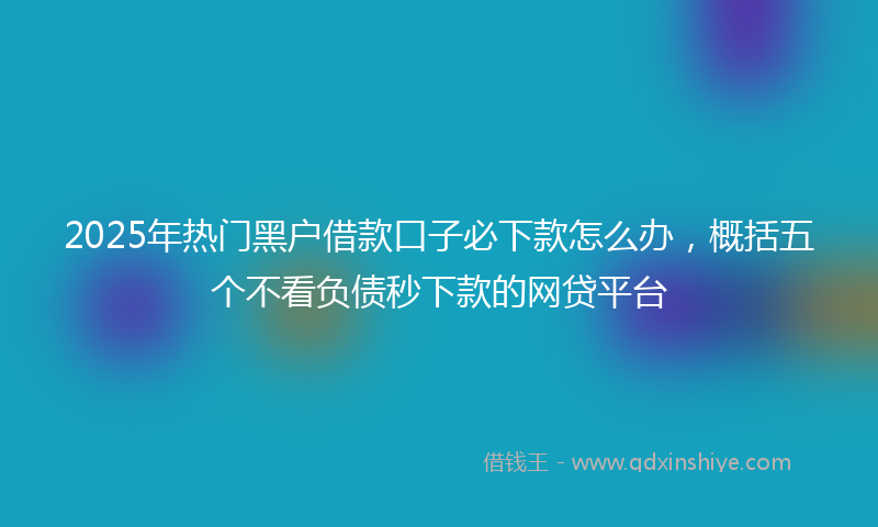 2025年热门黑户借款口子必下款怎么办，概括五个不看负债秒下款的网贷平台