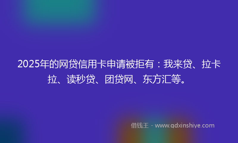 2025年的网贷信用卡申请被拒有：我来贷、拉卡拉、读秒贷、团贷网、东方汇等。